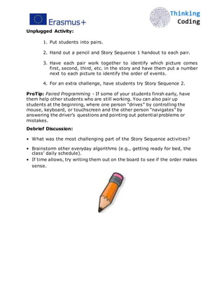 Unplugged Activity:
1. Put students into pairs.
2. Hand out a pencil and Story Sequence 1 handout to each pair.
3. Have each pair work together to identify which picture comes
first, second, third, etc. in the story and have them put a number
next to each picture to identify the order of events.
4. For an extra challenge, have students try Story Sequence 2.
ProTip: Paired Programming - If some of your students finish early, have
them help other students who are still working. You can also pair up
students at the beginning, where one person “drives” by controlling the
mouse, keyboard, or touchscreen and the other person “navigates” by
answering the driver’s questions and pointing out potential problems or
mistakes.
Debrief Discussion:
• What was the most challenging part of the Story Sequence activities?
• Brainstorm other everyday algorithms (e.g., getting ready for bed, the
class’ daily schedule).
• If time allows, try writing them out on the board to see if the order makes
sense. 
 
