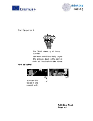  
Story Sequence 1
The Glitch mixed up all these
stories!
The Foos need your help to put
the pictures back in the correct
order so the stories make sense.
How to Solve:
2
Number the
boxes in the
correct order.
1
Activities Next
Page >>
 