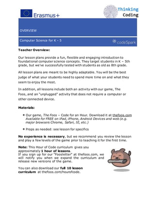 OVERVIEW
Computer Science for K - 5
Teacher Overview:
Our lesson plans provide a fun, flexible and engaging introduction to
foundational computer science concepts. They target students in K – 5th
grade, but we’ve successfully tested with students as old as 8th grade.
All lesson plans are meant to be highly adaptable. You will be the best
judge of what your students need to spend more time on and what they
seem to enjoy the most.
In addition, all lessons include both an activity with our game, The
Foos, and an “unplugged” activity that does not require a computer or
other connected device.
Materials:
Our game, The Foos – Code for an Hour. Download it at thefoos.com
Available for FREE on iPad, iPhone, Android Devices and web (e.g.
major browsers Chrome, Safari, IE, etc.)
Props as needed: see lesson for specifics
No experience is necessary, but we recommend you review the lesson
and play a few levels of the game prior to teaching it for the first time.
Note: This Hour of Code curriculum gives you
approximately 1 hour of lessons.
If you sign up for our “Foosletter” at thefoos.com, we
will notify you when we expand the curriculum and
release new versions of the game.
You can also download our full 10 lesson
curriculum at thefoos.com/hourofcode.
 