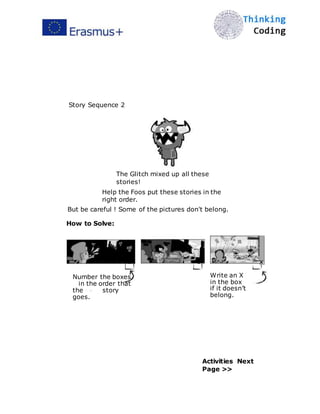  
Story Sequence 2
The Glitch mixed up all these
stories!
Help the Foos put these stories in the
right order.
But be careful ! Some of the pictures don't belong.
How to Solve:
2
Number the boxes
in the order that
the story
goes.
1 x
Write an X
in the box
if it doesn’t
belong.
Activities Next
Page >>
 