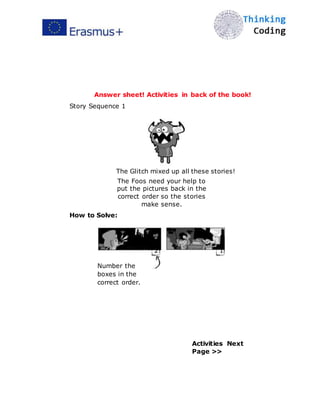  
Answer sheet! Activities in back of the book!
Story Sequence 1
The Glitch mixed up all these stories!
The Foos need your help to
put the pictures back in the
correct order so the stories
make sense.
How to Solve:
2
Number the
boxes in the
correct order.
1
Activities Next
Page >>
 
