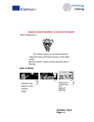  
Answer sheet! Activities in back of the book!
Story Sequence 2
The Glitch mixed up all these stories!
Help the Foos put these stories in the right
order.
But be careful ! Some of the pictures don't
belong.
How to Solve:
2
Number the
boxes in the
correct
order.
1 x
Write an X
in the box
if it
doesn’t
belong.
Activities Next
Page >>
 