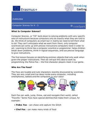 OVERVIEW
Computer Science for K - 5
What Is Computer Science?
Computer Science, or “CS” boils down to solving problems with very specific
sets of instructions because computers only do exactly what they are told to
do. We think of computers as smart but in reality we need to tell them what
to do! They can’t anticipate what we want from them; only computer
scientists can come up with precise instructions computers need in order to
act. Learning to think like a computer scientist or programmer helps children
break down problems, think in logical sequences, and use precise language
to give instructions.
The first lesson focuses on identifying common objects that only work when
given the proper instructions. Then we will put this idea to work by
programming the Police Foo – the first character players meet in our game.
Who Are The Foos?
The Foos are lovable and cute characters recently discovered by scientists.
They are very small and live deep inside every computer, including
smartphones, tablets and the computers in your class!
Each Foo can walk, jump, throw, eat and navigate their world, called
“Fooville.” Some Foos have special abilities that make them unique, for
example:
• Police Foo - can chase and capture the Glitch
• Chef Foo - can make many kinds of food
 