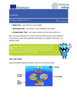 OVERVIEW
Computer Science for K - 5
• Ninja Foo - can shrink or grow bigger
• Astronaut Foo - can travel in four diﬀerent directions
• Construction Foo - can make crates and also blow them up
But, just like computers, the Foos only do what they are told. Students
must learn to give them specific commands, or program the Foos, in a
specific order.
Look out! The blue character with the white horns is the
Glitch. He is a force of chaos in Fooville. Sometimes he
makes a mess, sometimes he throws things around and
sometimes he appears unexpectedly.
Tips and Tricks
Here’s the Main Selection screen, click on the Puzzle levels.
 