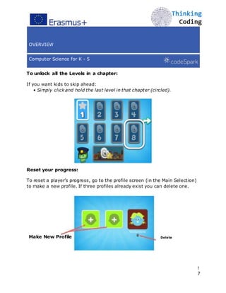 OVERVIEW
Computer Science for K - 5
To unlock all the Levels in a chapter:
If you want kids to skip ahead:
• Simply click and hold the last level in that chapter (circled).
Reset your progress:
To reset a player’s progress, go to the profile screen (in the Main Selection)
to make a new profile. If three profiles already exist you can delete one.
Make New Profile Delete
!
7
 