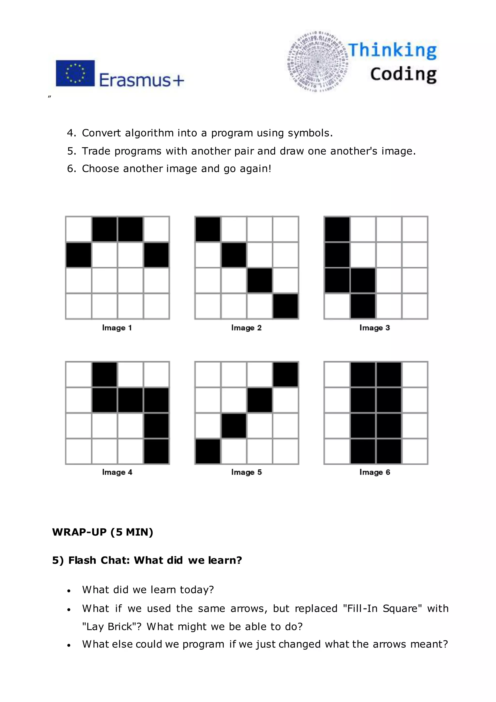 ”
4. Convert algorithm into a program using symbols.
5. Trade programs with another pair and draw one another's image.
6. Choose another image and go again!
WRAP-UP (5 MIN)
5) Flash Chat: What did we learn?
 What did we learn today?
 What if we used the same arrows, but replaced "Fill-In Square" with
"Lay Brick"? What might we be able to do?
 What else could we program if we just changed what the arrows meant?
 