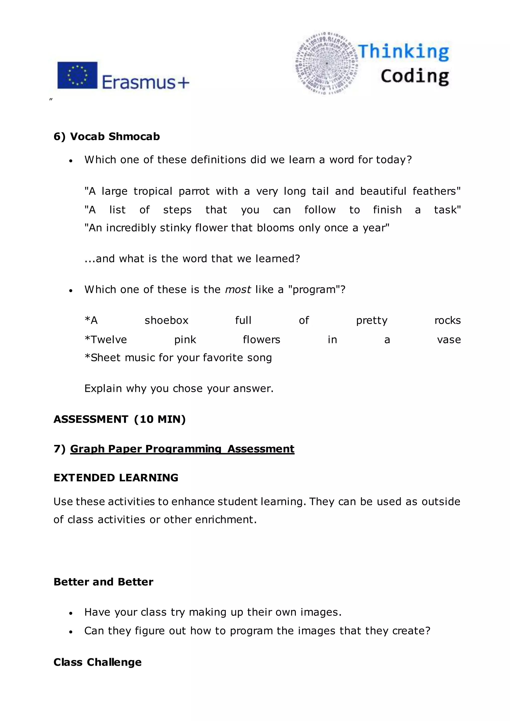 ”
6) Vocab Shmocab
 Which one of these definitions did we learn a word for today?
"A large tropical parrot with a very long tail and beautiful feathers"
"A list of steps that you can follow to finish a task"
"An incredibly stinky flower that blooms only once a year"
...and what is the word that we learned?
 Which one of these is the most like a "program"?
*A shoebox full of pretty rocks
*Twelve pink flowers in a vase
*Sheet music for your favorite song
Explain why you chose your answer.
ASSESSMENT (10 MIN)
7) Graph Paper Programming Assessment
EXTENDED LEARNING
Use these activities to enhance student learning. They can be used as outside
of class activities or other enrichment.
Better and Better
 Have your class try making up their own images.
 Can they figure out how to program the images that they create?
Class Challenge
 