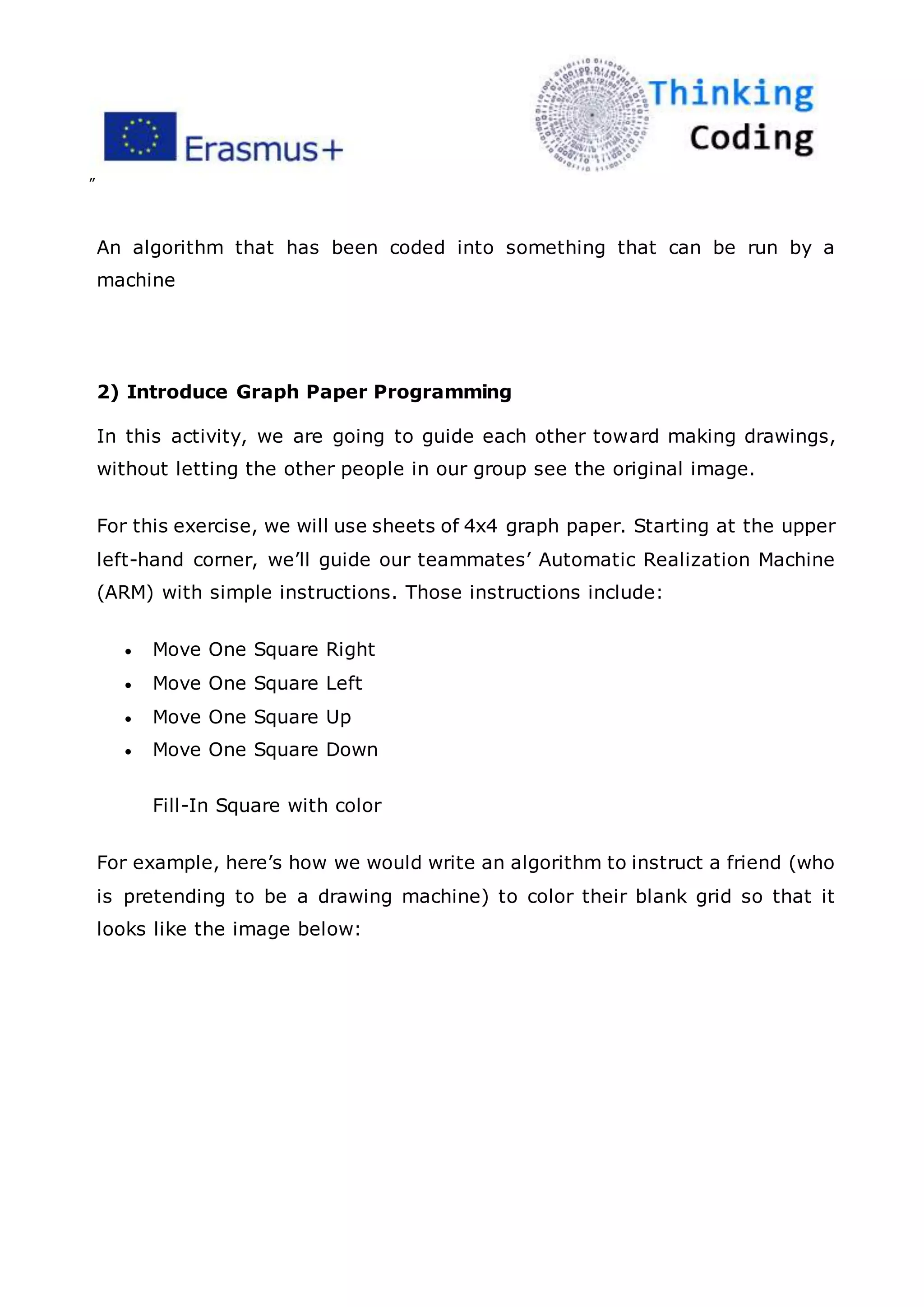 ”
An algorithm that has been coded into something that can be run by a
machine
2) Introduce Graph Paper Programming
In this activity, we are going to guide each other toward making drawings,
without letting the other people in our group see the original image.
For this exercise, we will use sheets of 4x4 graph paper. Starting at the upper
left-hand corner, we’ll guide our teammates’ Automatic Realization Machine
(ARM) with simple instructions. Those instructions include:
 Move One Square Right
 Move One Square Left
 Move One Square Up
 Move One Square Down
Fill-In Square with color
For example, here’s how we would write an algorithm to instruct a friend (who
is pretending to be a drawing machine) to color their blank grid so that it
looks like the image below:
 