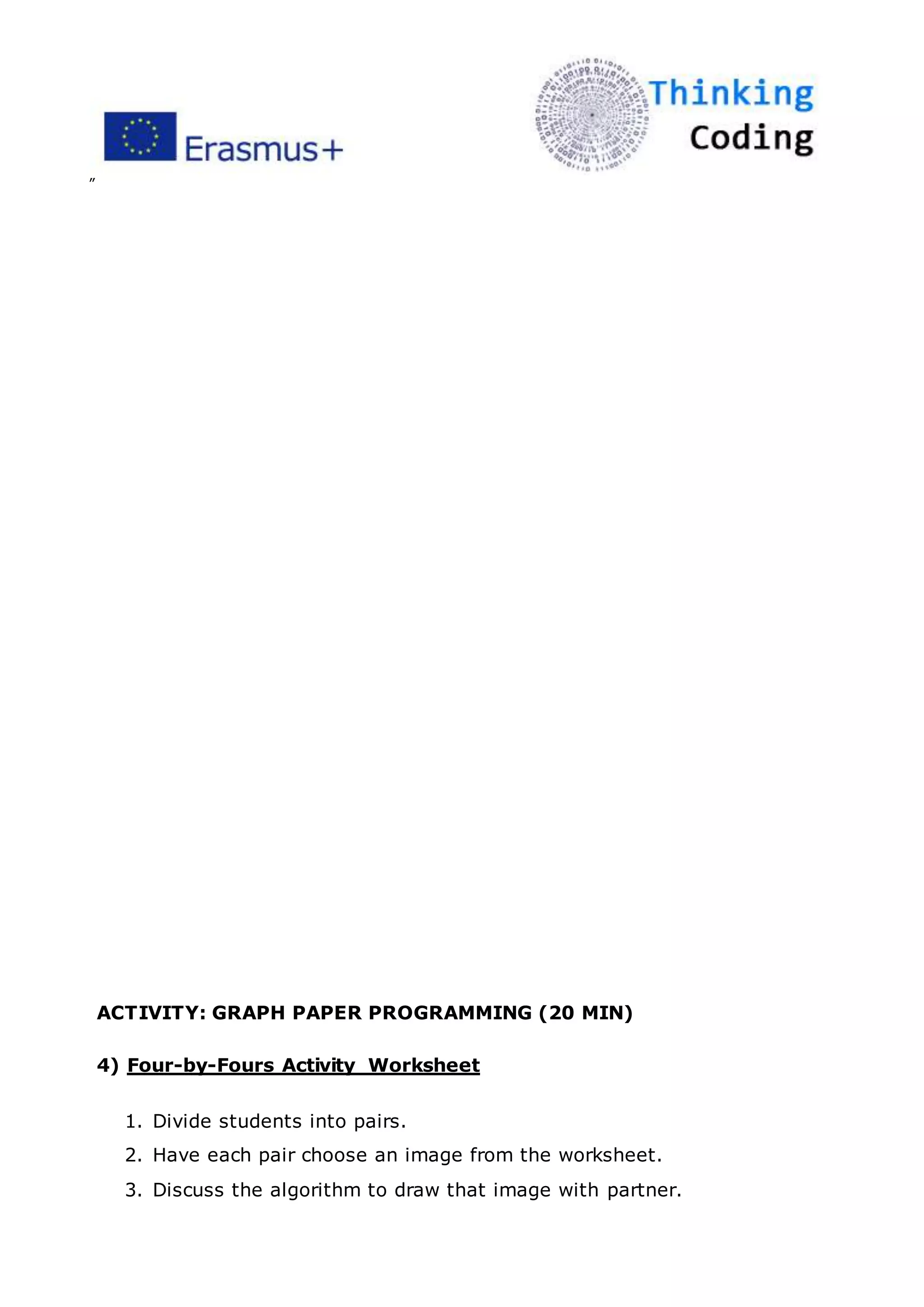 ”
ACTIVITY: GRAPH PAPER PROGRAMMING (20 MIN)
4) Four-by-Fours Activity Worksheet
1. Divide students into pairs.
2. Have each pair choose an image from the worksheet.
3. Discuss the algorithm to draw that image with partner.
 