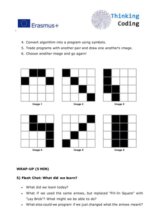 ”
4. Convert algorithm into a program using symbols.
5. Trade programs with another pair and draw one another's image.
6. Choose another image and go again!
WRAP-UP (5 MIN)
5) Flash Chat: What did we learn?
 What did we learn today?
 What if we used the same arrows, but replaced "Fill-In Square" with
"Lay Brick"? What might we be able to do?
 What else could we program if we just changed what the arrows meant?
 