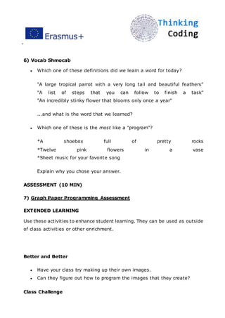 ”
6) Vocab Shmocab
 Which one of these definitions did we learn a word for today?
"A large tropical parrot with a very long tail and beautiful feathers"
"A list of steps that you can follow to finish a task"
"An incredibly stinky flower that blooms only once a year"
...and what is the word that we learned?
 Which one of these is the most like a "program"?
*A shoebox full of pretty rocks
*Twelve pink flowers in a vase
*Sheet music for your favorite song
Explain why you chose your answer.
ASSESSMENT (10 MIN)
7) Graph Paper Programming Assessment
EXTENDED LEARNING
Use these activities to enhance student learning. They can be used as outside
of class activities or other enrichment.
Better and Better
 Have your class try making up their own images.
 Can they figure out how to program the images that they create?
Class Challenge
 