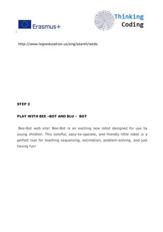 ”
http://www.legoeducation.us/eng/search/wedo
STEP 3
PLAY WITH BEE -BOT AND BLU - BOT
Bee-Bot web site! Bee-Bot is an exciting new robot designed for use by
young children. This colorful, easy-to-operate, and friendly little robot is a
perfect tool for teaching sequencing, estimation, problem-solving, and just
having fun!
 