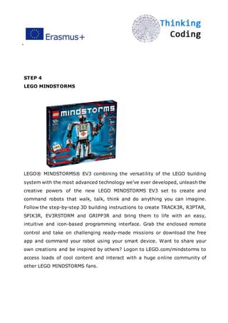 ”
STEP 4
LEGO MINDSTORMS
LEGO® MINDSTORMS® EV3 combining the versatility of the LEGO building
system with the most advanced technology we’ve ever developed, unleash the
creative powers of the new LEGO MINDSTORMS EV3 set to create and
command robots that walk, talk, think and do anything you can imagine.
Follow the step-by-step 3D building instructions to create TRACK3R, R3PTAR,
SPIK3R, EV3RSTORM and GRIPP3R and bring them to life with an easy,
intuitive and icon-based programming interface. Grab the enclosed remote
control and take on challenging ready-made missions or download the free
app and command your robot using your smart device. Want to share your
own creations and be inspired by others? Logon to LEGO.com/mindstorms to
access loads of cool content and interact with a huge online community of
other LEGO MINDSTORMS fans.
 