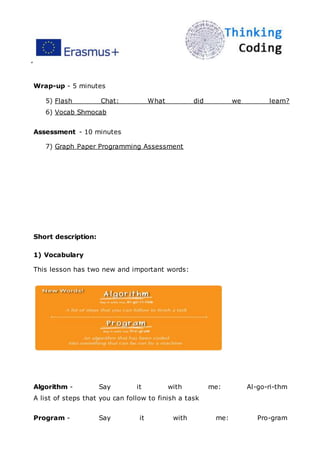 ”
Wrap-up - 5 minutes
5) Flash Chat: What did we learn?
6) Vocab Shmocab
Assessment - 10 minutes
7) Graph Paper Programming Assessment
Short description:
1) Vocabulary
This lesson has two new and important words:
Algorithm - Say it with me: Al-go-ri-thm
A list of steps that you can follow to finish a task
Program - Say it with me: Pro-gram
 