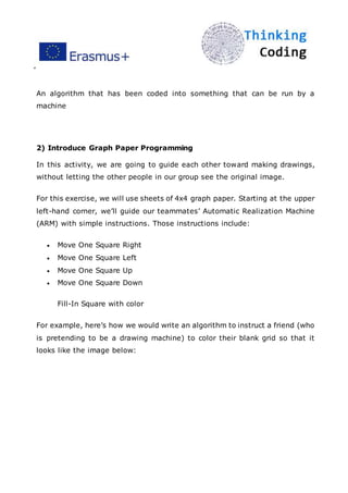 ”
An algorithm that has been coded into something that can be run by a
machine
2) Introduce Graph Paper Programming
In this activity, we are going to guide each other toward making drawings,
without letting the other people in our group see the original image.
For this exercise, we will use sheets of 4x4 graph paper. Starting at the upper
left-hand corner, we’ll guide our teammates’ Automatic Realization Machine
(ARM) with simple instructions. Those instructions include:
 Move One Square Right
 Move One Square Left
 Move One Square Up
 Move One Square Down
Fill-In Square with color
For example, here’s how we would write an algorithm to instruct a friend (who
is pretending to be a drawing machine) to color their blank grid so that it
looks like the image below:
 