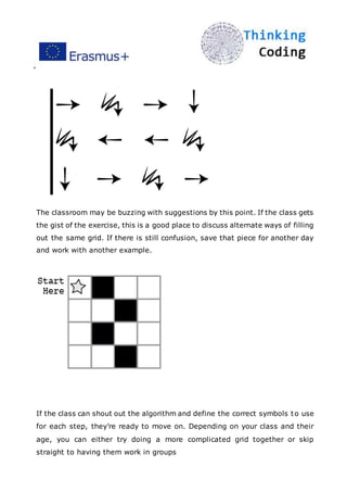 ”
The classroom may be buzzing with suggestions by this point. If the class gets
the gist of the exercise, this is a good place to discuss alternate ways of filling
out the same grid. If there is still confusion, save that piece for another day
and work with another example.
If the class can shout out the algorithm and define the correct symbols to use
for each step, they’re ready to move on. Depending on your class and their
age, you can either try doing a more complicated grid together or skip
straight to having them work in groups
 
