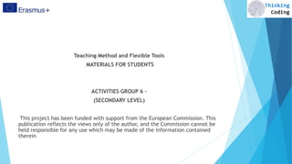 Teaching Method and Flexible Tools
MATERIALS FOR STUDENTS
ACTIVITIES GROUP 6 –
(SECONDARY LEVEL)
This project has been funded with support from the European Commission. This
publication reflects the views only of the author, and the Commission cannot be
held responsible for any use which may be made of the information contained
therein
 