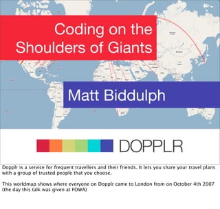 Coding on the
      Shoulders of Giants


                              Matt Biddulph


                                                     DOPPLR
                                   DOPPLR
Dopplr is a service for frequent travellers and their friends. It lets you share your travel plans
with a group of trusted people that you choose.
                           DOPPLR
This worldmap shows where everyone on Dopplr came to London from on October 4th 2007
(the day this talk was given at FOWA)

               Where next?