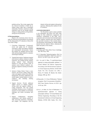 8
problem-solving. The p-value suggests that
any observed correlation is likely due to
random chance rather than a meaningful
relationship. Therefore, variations in coding
experience scores do not strongly indicate
changes in coding problem-solving abilities
among the surveyed group.
4.2 Recommendations
Based on the conclusions drawn from the
study, the following recommendations are proposed
for the enhancement of IT education at Davao Del
Norte State College:
1. Curriculum Enhancement: Continuously
review and update the IT education
curriculum to align with industry standards
and technological advancements. Ensure
that students are equipped with the latest
skills and knowledge needed for a dynamic
technological landscape.
2. Targeted Interventions: Implement targeted
interventions to address variations in coding
experience and problem-solving abilities
among students. Tailor educational
initiatives to meet the diverse needs of
students across different academic sets,
fostering a supportive learning environment
for all.
3. Inclusive Coding Culture: Foster a more
inclusive and diverse coding culture that
values and supports students from different
backgrounds. Encourage collaboration and
mutual support among students to create a
conducive and enriching learning
environment.
4. Support Services: Provide additional
support services to enhance problem-
solving skills and cognitive abilities in
coding assignments. This may include
workshops, tutoring services, or additional
resources to assist students in overcoming
challenges and further developing their
skills.
5. Industry Collaborations: Strengthen
collaborations with industry partners to
offer real-world experiences, internships,
and insights. This integration with the
industry will provide students with practical
exposure, enhancing their readiness for the
IT workforce.
ACKNOWLEDGEMENT
The Researchers express sincere gratitude
to the participants and Davao Del Norte State
College for their collaborative engagement and
substantive contributions to this study. Active
cooperation and involvement from both participants
and the academic institution have been integral to
the successful execution of this research project.
The Researchers acknowledge the valuable insights
derived from the collective efforts, enhancing the
depth and quality of the research.
REFERENCES
[1] B. Klaus and P. Horn, Robot Vision. Cambridge,
MA: MIT Press, 1986.
[2] J. U. Duncombe, "Infrared navigation - Part I: An
assessment of feasibility," IEEE Trans. Electron.
Devices, vol. ED-11, pp. 34-39, Jan. 1959.
[3] L. Liu and H. Miao, "A specification-based
approach to testing polymorphic attributes," in
Formal Methods and Software Engineering:
Proceedings of the 6th International Conference
on Formal Engineering Methods, ICFEM 2004,
Seattle, WA, USA, November 812, 2004, J.
Davies, W. Schulte, M. Barnett, Eds. Berlin:
Springer, 2004. pp. 306-1
[4] Duncombe, J. U. (Year of Publication). "Infrared
navigation - Part I: An assessment of feasibility."
IEEE Trans. Electron. Devices, vol. ED-11, pp.
34-39, Jan. 1959.
[5] Liu, L., & Miao, H. (Year of Publication). "A
specification-based approach to testing
polymorphic attributes." In Formal Methods and
Software Engineering: Proceedings of the 6th
International Conference on Formal Engineering
Methods, ICFEM 2004, Seattle, WA, USA,
 
