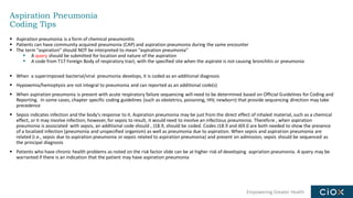 Empowering Greater Health
Aspiration Pneumonia
Coding Tips
▪ Aspiration pneumonia is a form of chemical pneumonitis
▪ Patients can have community acquired pneumonia (CAP) and aspiration pneumonia during the same encounter
▪ The term “aspiration” should NOT be interpreted to mean “aspiration pneumonia”
▪ A query should be submitted for location and nature of the aspiration
▪ A code from T17 Foreign Body of respiratory tract, with the specified site when the aspirate is not causing bronchitis or pneumonia
▪ When a superimposed bacterial/viral pneumonia develops, it is coded as an additional diagnosis
▪ Hypoxemia/hemoptysis are not integral to pneumonia and can reported as an additional code(s)
▪ When aspiration pneumonia is present with acute respiratory failure sequencing will need to be determined based on Official Guidelines for Coding and
Reporting. In some cases, chapter specific coding guidelines (such as obstetrics, poisoning, HIV, newborn) that provide sequencing direction may take
precedence
▪ Sepsis indicates infection and the body's response to it. Aspiration pneumonia may be just from the direct effect of inhaled material, such as a chemical
effect, or it may involve infection; however, for sepsis to result, it would need to involve an infectious pneumonia. Therefore , when aspiration
pneumonia is associated with sepsis, an additional code should , J18.9, should be coded. Codes J18.9 and J69.0 are both needed to show the presence
of a localized infection (pneumonia and unspecified organism) as well as pneumonia due to aspiration. When sepsis and aspiration pneumonia are
related (i.e., sepsis due to aspiration pneumonia or sepsis related to aspiration pneumonia) and present on admission, sepsis should be sequenced as
the principal diagnosis
▪ Patients who have chronic health problems as noted on the risk factor slide can be at higher risk of developing aspriation pneumonia. A query may be
warranted if there is an indication that the patient may have aspiration pneumonia
 