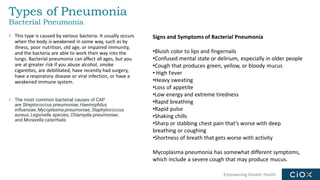 Empowering Greater Health
Types of Pneumonia
Bacterial Pneumonia
This type is caused by various bacteria. It usually occurs
when the body is weakened in some way, such as by
illness, poor nutrition, old age, or impaired immunity,
and the bacteria are able to work their way into the
lungs. Bacterial pneumonia can affect all ages, but you
are at greater risk if you abuse alcohol, smoke
cigarettes, are debilitated, have recently had surgery,
have a respiratory disease or viral infection, or have a
weakened immune system.
The most common bacterial causes of CAP
are Streptococcus pneumoniae, Haemophilus
influenzae, Mycoplasma pneumoniae, Staphylococcus
aureus, Legionella species, Chlamydia pneumoniae,
and Moraxella catarrhalis
Signs and Symptoms of Bacterial Pneumonia
•Bluish color to lips and fingernails
•Confused mental state or delirium, especially in older people
•Cough that produces green, yellow, or bloody mucus
• High Fever
•Heavy sweating
•Loss of appetite
•Low energy and extreme tiredness
•Rapid breathing
•Rapid pulse
•Shaking chills
•Sharp or stabbing chest pain that’s worse with deep
breathing or coughing
•Shortness of breath that gets worse with activity
Mycoplasma pneumonia has somewhat different symptoms,
which include a severe cough that may produce mucus.
 