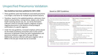 Empowering Greater Health
Unspecified Pneumonia Validation
New Guidelines have been published for CAP in 2019
• These guidelines state that healthcare-associated pneumonia
is no longer a risk factor for multiple drug resistant bacteria.
• Therefore, based on the updated guidelines, admissions from
skilled nursing facilities, nursing homes, dialysis units, home
health receiving wound care, etc. are not by themselves
sufficient criteria to clinically support a diagnosis of gram-
negative pneumonia in the absence of bacteriological
confirmation of a specific organism.
• Under the new guidelines, increased emphasis will be placed
on the review of previous encounters prior to the current
admission to delineate if there has been hospitalization and
parenteral antibiotic usage within the past 90 days.
Additionally, previous infection with gram-negative rods or
MRSA in the last year should also be scrutinized
29
Based on 2007 Guidelines
 