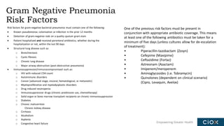 Empowering Greater Health
Gram Negative Pneumonia
Risk Factors
Risk factors for gram-negative bacterial pneumonia must contain one of the following:
• Known pseudomonas colonization or infection in the prior 12 months
• Detection of gram-negative rods on a quality sputum gram stain
• Patient hospitalized and received parenteral antibiotics, whether during the
hospitalization or not, within the last 90 days
• Structural lung disease such as:
o Bronchiectasis
o Cystic fibrosis
o Chronic lung disease
o Major airway obstruction (post-obstructive pneumonia)
• Immunosuppression/immunocompromised such as:
o HIV with reduced CD4 count
o Autoimmune disorders
o Cancer (advanced stage, visceral, hematological, or metastatic)
o Myeloproliferative and myelodysplastic disorders
o Drug induced neutropenia
o Immunosuppressive drugs (chronic prednisone use, chemotherapy)
o Solid organ or bone marrow transplant recipients on chronic immunosuppression
o Diabetes
o Chronic malnutrition
Chronic kidney disease
o Cirrhosis
o Alcoholism
o Asplenia
o Congestive heart failure
One of the previous risk factors must be present in
conjunction with appropriate antibiotic coverage. This means
at least one of the following antibiotics must be taken for a
minimum of five days (unless cultures allow for de-escalation
of treatment):
• Piperacillin-tazobactam (Zosyn)
• Cefepime (Maxipime)
• Ceftazidime (Fortaz)
• Aztreonam (Azactam)
• Imipenem/meropenem
• Aminoglycosides (i.e. Tobramycin)
• Quinolones (dependent on clinical scenario)
(Cipro, Levaquin, Avelox)
 