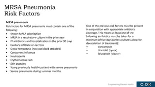 Empowering Greater Health
MRSA Pneumonia
Risk Factors
MRSA pneumonia
Risk factors for MRSA pneumonia must contain one of the
following:
• Known MRSA colonization
• MRSA in a respiratory culture in the prior year
• IV antibiotics and hospitalization in the prior 90 days
• Cavitary infiltrate or necrosis
• Gross hemoptysis (not just blood-streaked)
• Concurrent influenza
• Neutropenia
• Erythematous rash
• Skin pustules
• Young previously healthy patient with severe pneumonia
• Severe pneumonia during summer months
One of the previous risk factors must be present
in conjunction with appropriate antibiotic
coverage. This means at least one of the
following antibiotics must be taken for a
minimum of five days (unless cultures allow for
deescalation of treatment):
• Vancomycin
• Linezolid (zyvox)
• Telavancin (vibativ)
 