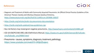 Empowering Greater Health
Diagnosis and Treatment of Adults with Community Acquired Pneumonia: An Official Clinical Practice Guideline of the
American Thoracic Society and Infectious Diseases Society of America,
https://www.atsjournals.org/doi/full/10.1164/rccm.201908-1581ST
https://acdis.org/articles/acdis-tip-pneumonia-documentation
https://acdis.org/acdis-podcast/new-guidelines-cap
Key risk factors may reveal gram-negative pneumonia , http://www.hcpro.com/content/214081.pdf
ICD-10-CM/PCS MS-DRG v38.0 Definitions Manual, https://www.cms.gov/icd10m/version38-fullcode-
cms/fullcode_cms/P0007.html
Pneumonia - causes, symptoms, diagnosis, treatment, pathology;
https://www.youtube.com/watch?v=IAQp2Zuqevc
References
 