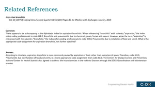 Empowering Greater Health
Related References
Aspiration bronchitis
ICD-10-CM/PCS Coding Clinic, Second Quarter ICD-10 2019 Pages:31-32 Effective with discharges: June 21, 2019
Question:
There appears to be a discrepancy in the Alphabetic Index for aspiration bronchitis. When referencing "bronchitis" with subentry "aspiration," the Index
refers coding professionals to code J68.0, Bronchitis and pneumonitis due to chemicals, gases, fumes and vapors. However, when the term "aspiration" is
referenced with the subentry "bronchitis," the Index refers coding professionals to code J69.0, Pneumonitis due to inhalationof food and vomit. What is the
appropriate code assignment for aspiration bronchitis, not further specified?
Answer:
According to clinicians, aspiration bronchitis is more commonly caused by aspiration of food rather than aspiration of gases. Therefore, code J69.0,
Pneumonitis due to inhalation of food and vomit, is a more appropriate code assignment than code J68.0. The Centers for Disease Control and Prevention,
National Center for Health Statistics has agreed to address the inconsistencies in the Index to Diseases through the ICD-10 Coordination and Maintenance
process.
 