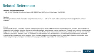 Empowering Greater Health
Related References
Sepsis due to aspiration pneumonia
ICD-10-CM/PCS Coding Clinic, Second Quarter ICD-10 2020 Page: 28 Effective with discharges: May 29, 2020
Question:
When the provider documents "sepsis due to aspiration pneumonia," is a code for the sepsis, or the aspiration pneumonia assigned as the principal
diagnosis?
Answer:
Assign code A41.9 Sepsis, unspecified organism, as the principal diagnosis. Codes J18.9, Pneumonia, unspecified organism, and J69.0, Pneumonitis due to
inhalation of food and vomit, should be assigned as additional diagnoses. Sepsis indicates infection and the body's response to it. Aspiration pneumonia may
be just from the direct effect of inhaled material, such as a chemical effect, or it may involve infection; however, for sepsis to result, it would need to involve
an infectious pneumonia. Therefore, codes J18.9 and J69.0 are both needed to show the presence of a localized infection (pneumonia and unspecified
organism) as well as pneumonia due to aspiration. When sepsis and aspiration pneumonia are related (i.e., sepsis due to aspiration pneumonia or sepsis
related to aspiration pneumonia) and present on admission, sepsis should be sequenced as the principal diagnosis.
 