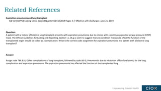 Empowering Greater Health
Related References
Aspiration pneumonia and lung transplant
ICD-10-CM/PCS Coding Clinic, Second Quarter ICD-10 2019 Pages: 6-7 Effective with discharges: June 21, 2019
Question:
A patient with a history of bilateral lung transplant presents with aspiration pneumonia due to emesis with a continuous positive airway pressure (CPAP)
mask. The Official Guidelines for Coding and Reporting, Section I.C.19.g.3, seem to suggest that any condition that would affect the function of the
transplanted organ should be coded as a complication. What is the correct code assignment for aspiration pneumonia in a patient with a bilateral lung
transplant?
Answer:
Assign code T86.818, Other complications of lung transplant, followed by code J69.0, Pneumonitis due to inhalation of food and vomit, for the lung
complication and aspiration pneumonia. The aspiration pneumonia has affected the function of the transplanted lung
 