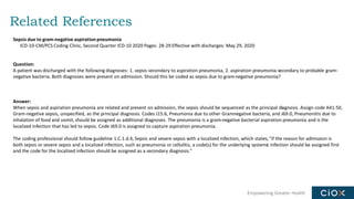 Empowering Greater Health
Related References
Sepsis due to gram-negative aspiration pneumonia
ICD-10-CM/PCS Coding Clinic, Second Quarter ICD-10 2020 Pages: 28-29 Effective with discharges: May 29, 2020
Question:
A patient was discharged with the following diagnoses: 1. sepsis secondary to aspiration pneumonia, 2. aspiration pneumonia secondary to probable gram-
negative bacteria. Both diagnoses were present on admission. Should this be coded as sepsis due to gram-negative pneumonia?
Answer:
When sepsis and aspiration pneumonia are related and present on admission, the sepsis should be sequenced as the principal diagnosis. Assign code A41.50,
Gram-negative sepsis, unspecified, as the principal diagnosis. Codes J15.6, Pneumonia due to other Gramnegative bacteria, and J69.0, Pneumonitis due to
inhalation of food and vomit, should be assigned as additional diagnoses. The pneumonia is a gram-negative bacterial aspiration pneumonia and is the
localized infection that has led to sepsis. Code J69.0 is assigned to capture aspiration pneumonia.
The coding professional should follow guideline 1.C.1.d.4, Sepsis and severe sepsis with a localized infection, which states,"if the reason for admission is
both sepsis or severe sepsis and a localized infection, such as pneumonia or cellulitis, a code(s) for the underlying systemic infection should be assigned first
and the code for the localized infection should be assigned as a secondary diagnosis."
 