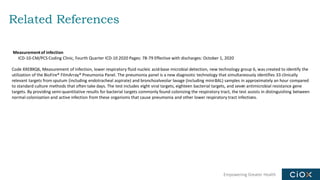Empowering Greater Health
Related References
Measurementof infection
ICD-10-CM/PCS Coding Clinic, Fourth Quarter ICD-10 2020 Pages: 78-79 Effective with discharges: October 1, 2020
Code XXEBXQ6, Measurement of infection, lower respiratory fluid nucleic acid-base microbial detection, new technology group 6, was created to identify the
utilization of the BioFire® FilmArray® Pneumonia Panel. The pneumonia panel is a new diagnostic technology that simultaneously identifies 33 clinically
relevant targets from sputum (including endotracheal aspirate) and bronchoalveolar lavage (including mini-BAL) samples in approximately an hour compared
to standard culture methods that often take days. The test includes eight viral targets, eighteen bacterial targets, and seven antimicrobial resistance gene
targets. By providing semi-quantitative results for bacterial targets commonly found colonizing the respiratory tract, the test assists in distinguishing between
normal colonization and active infection from these organisms that cause pneumonia and other lower respiratory tract infections.
 