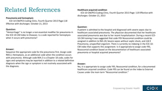 Empowering Greater Health
Related References
Pneumonia and hemoptysis
ICD-10-CM/PCS Coding Clinic, Fourth Quarter 2013 Page:118
Effective with discharges: October 21, 2013
Question:
"Hemorrhagic" is no longer a non-essential modifier for pneumonia in
the ICD-10-CM Index to Diseases. Is a code reported for hemoptysis
when it occurs with pneumonia?
Answer:
Sequence the appropriate code for the pneumonia first. Assign code
R04.2, Hemoptysis, as an additional code when the condition occurs
with pneumonia. Although code R04.2 is a Chapter 18 code, codes for
signs and symptoms may be reported in addition to a related definitive
diagnosis when the sign or symptom is not routinely associated with
the diagnosis.
Healthcare acquired condition
ICD-10-CM/PCS Coding Clinic, Fourth Quarter 2013 Page: 119 Effective with
discharges: October 21, 2013
Question:
A patient is admitted to the hospital and diagnosed with severe sepsis due to
healthcare associated pneumonia. The physician documented that her healthcare
associated pneumonia was due to her recent hospitalization. During a recent ICD-
10-CM training it was suggested that code Y95 Nosocomial condition could be
assigned in addition to R65.20, Severe sepsis without septic shock, and J18.9
Pneumonia, unspecified organism. There is currently no indexing in the ICD-10-
CM index that supports this assignment. Is it appropriate to assign code Y95,
Nosocomial condition based on the documentation of healthcare associated
pneumonia or hospital acquired pneumonia?
Answer:
Yes, it is appropriate to assign code Y95, Nosocomial condition, for a documented
healthcare acquired condition. Code Y95 can be found on the Index to External
Causes under the main term "Nosocomial condition."
 