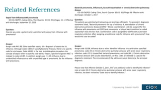 Empowering Greater Health
Related References
Sepsis from influenza with pneumonia
ICD-10-CM/PCS Coding Clinic, Third Quarter ICD-10 2016 Pages: 11-12 Effective
with discharges: September 23, 2016
Question:
How do you code a patient who is admitted with sepsis from influenza with
pneumonia?
Answer:
Assign code A41.89, Other specified sepsis, for a diagnosis of sepsis due to
influenza. Although codes A30-A49 classify bacterial illnesses, there is no specific
code for viral sepsis. Code A41.89 is the best available option to capture the
concept of sepsis when no specific code exists. "Sepsis, specified organism NEC" is
indexed to code A41.89. In addition, assign code J11.00, Influenza due to
unidentified influenza virus with unspecified type of pneumonia, for the influenza
with pneumonia.
Bacterial pneumonia, influenza A, & acute exacerbation of chronic obstructive pulmonary
disease
ICD-10-CM/PCS Coding Clinic, Fourth Quarter ICD-10 2017 Page: 96 Effective with
discharges: October 1, 2017
Question:
The patient was admitted with wheezing and shortness of breath. The provider's diagnostic
statement listed, "Bacterial pneumonia on top of influenza A, exacerbation of chronic
obstructive pulmonary disease (COPD)." Would a combination code be assigned for the
influenza with pneumonia and COPD and pneumonia; or should each condition be coded
separately? Does the fact that a combination code is assigned for COPD with acute lower
respiratory infection affect assigning an additional code for influenza with pneumonia? How
would this case be coded?
Answer:
Assign code J10.08, Influenza due to other identified influenza virus with other specified
pneumonia; code J44.0, Chronic obstructive pulmonary disease with acute lower respiratory
infection; code J15.9, Unspecified bacterial pneumonia; and code J44.1, Chronic obstructive
pulmonary disease with (acute) exacerbation. All four codes are needed to capture the
diagnostic statement. The circumstances of the admission would determine the principal
diagnosis.
Please note that effective October 1, 2017, the "use additional code to identify the infection"
note at code J44.0, Chronic obstructive pulmonary disease with acute lower respiratory
infection, has been revised to "Code also to identify infection."
 
