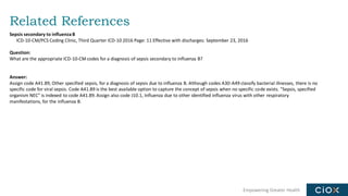 Empowering Greater Health
Related References
Sepsis secondary to influenzaB
ICD-10-CM/PCS Coding Clinic, Third Quarter ICD-10 2016 Page: 11 Effective with discharges: September 23, 2016
Question:
What are the appropriate ICD-10-CM codes for a diagnosis of sepsis secondary to influenza B?
Answer:
Assign code A41.89, Other specified sepsis, for a diagnosis of sepsis due to influenza B. Although codes A30-A49 classify bacterial illnesses, there is no
specific code for viral sepsis. Code A41.89 is the best available option to capture the concept of sepsis when no specific code exists. "Sepsis, specified
organism NEC" is indexed to code A41.89. Assign also code J10.1, Influenza due to other identified influenza virus with other respiratory
manifestations, for the influenza B.
 