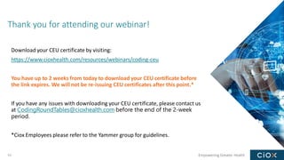Empowering Greater Health
Thank you for attending our webinar!
53
Download your CEU certificate by visiting:
https://www.cioxhealth.com/resources/webinars/coding-ceu
You have up to 2 weeks from today to download your CEU certificate before
the link expires. We will not be re-issuing CEU certificates after this point.*
If you have any issues with downloading your CEU certificate, please contact us
at CodingRoundTables@cioxhealth.com before the end of the 2-week
period.
*Ciox Employees please refer to the Yammer group for guidelines.
 