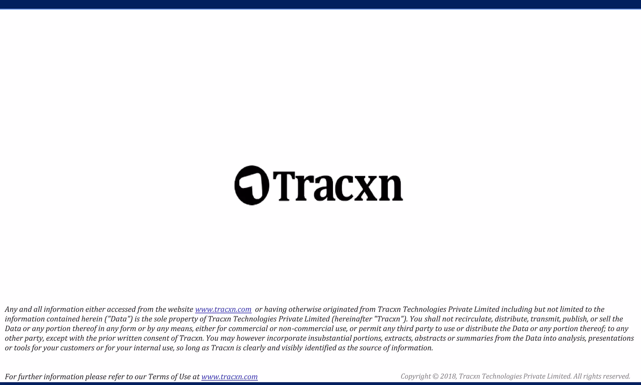 Copyright © 2018, Tracxn Technologies Private Limited. All rights reserved.
Any and all information either accessed from the website www.tracxn.com or having otherwise originated from Tracxn Technologies Private Limited including but not limited to the
information contained herein ("Data") is the sole property of Tracxn Technologies Private Limited (hereinafter "Tracxn"). You shall not recirculate, distribute, transmit, publish, or sell the
Data or any portion thereof in any form or by any means, either for commercial or non-commercial use, or permit any third party to use or distribute the Data or any portion thereof; to any
other party, except with the prior written consent of Tracxn. You may however incorporate insubstantial portions, extracts, abstracts or summaries from the Data into analysis, presentations
or tools for your customers or for your internal use, so long as Tracxn is clearly and visibly identified as the source of information.
For further information please refer to our Terms of Use at www.tracxn.com
 