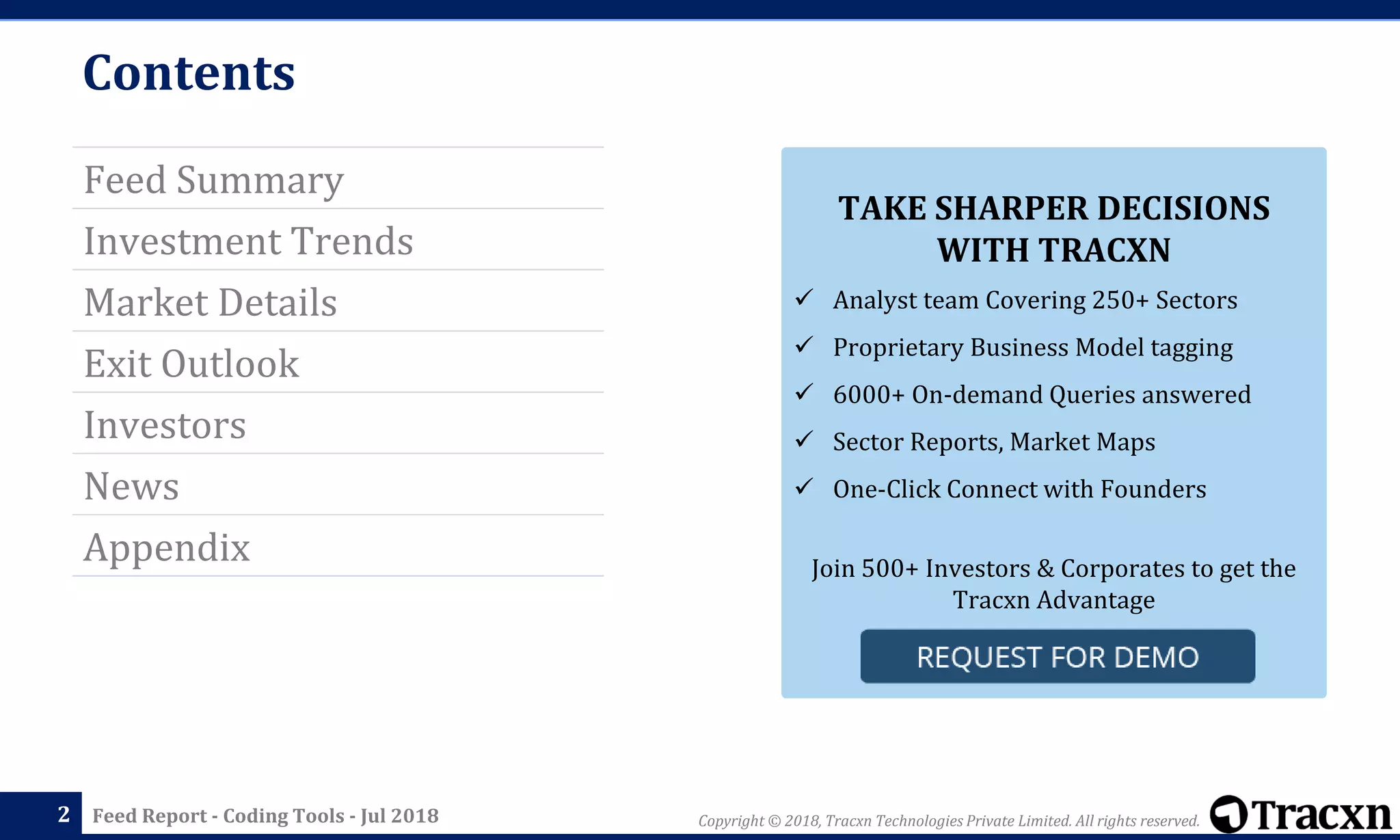 Copyright © 2018, Tracxn Technologies Private Limited. All rights reserved.Feed Report - Coding Tools - Jul 2018
Contents
Feed Summary
Investment Trends
Market Details
Exit Outlook
Investors
News
Appendix
2
TAKE SHARPER DECISIONS
WITH TRACXN
✓ Analyst team Covering 250+ Sectors
✓ Proprietary Business Model tagging
✓ 6000+ On-demand Queries answered
✓ Sector Reports, Market Maps
✓ One-Click Connect with Founders
Join 500+ Investors & Corporates to get the
Tracxn Advantage
 