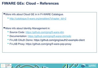 FIWARE GEs: Cloud – References
More info about Cloud GE in in FI-WARE Catalogue.
• http://catalogue.fi-ware.org/enablers?chapter_tid=2
More info about Identity Management in:
• Source Code: https://github.com/ging/fi-ware-idm
• Documentation: https://github.com/ging/fi-ware-idm/wiki
• FI-LAB OAuth Demo: https://github.com/ging/oauth2-example-client
• FI-LAB Proxy: https://github.com/ging/fi-ware-pep-proxy