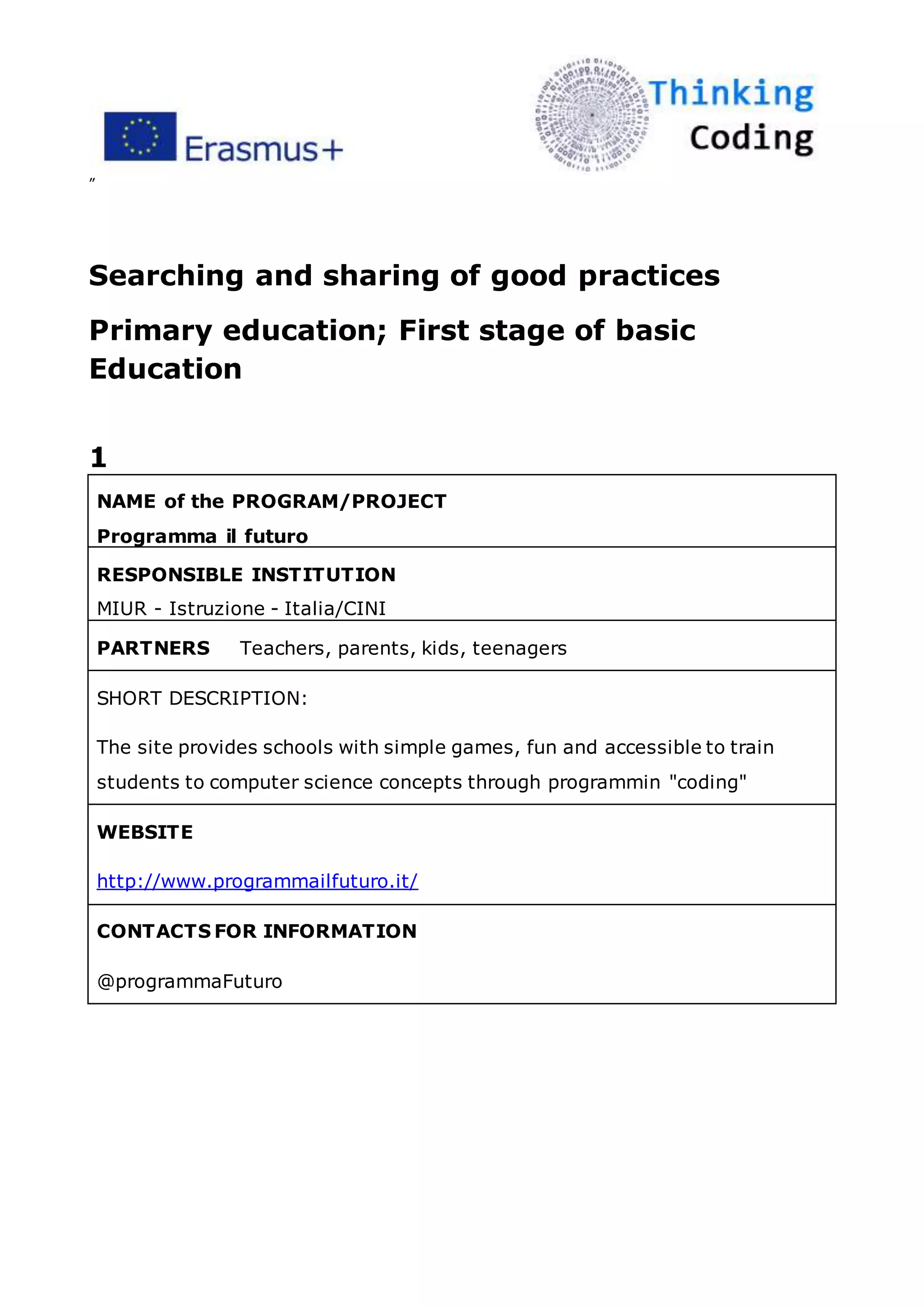 ”
Searching and sharing of good practices
Primary education; First stage of basic
Education
1
NAME of the PROGRAM/PROJECT
Programma il futuro
RESPONSIBLE INSTITUTION
MIUR - Istruzione - Italia/CINI
PARTNERS Teachers, parents, kids, teenagers
SHORT DESCRIPTION:
The site provides schools with simple games, fun and accessible to train
students to computer science concepts through programmin "coding"
WEBSITE
http://www.programmailfuturo.it/
CONTACTS FOR INFORMATION
@programmaFuturo
 