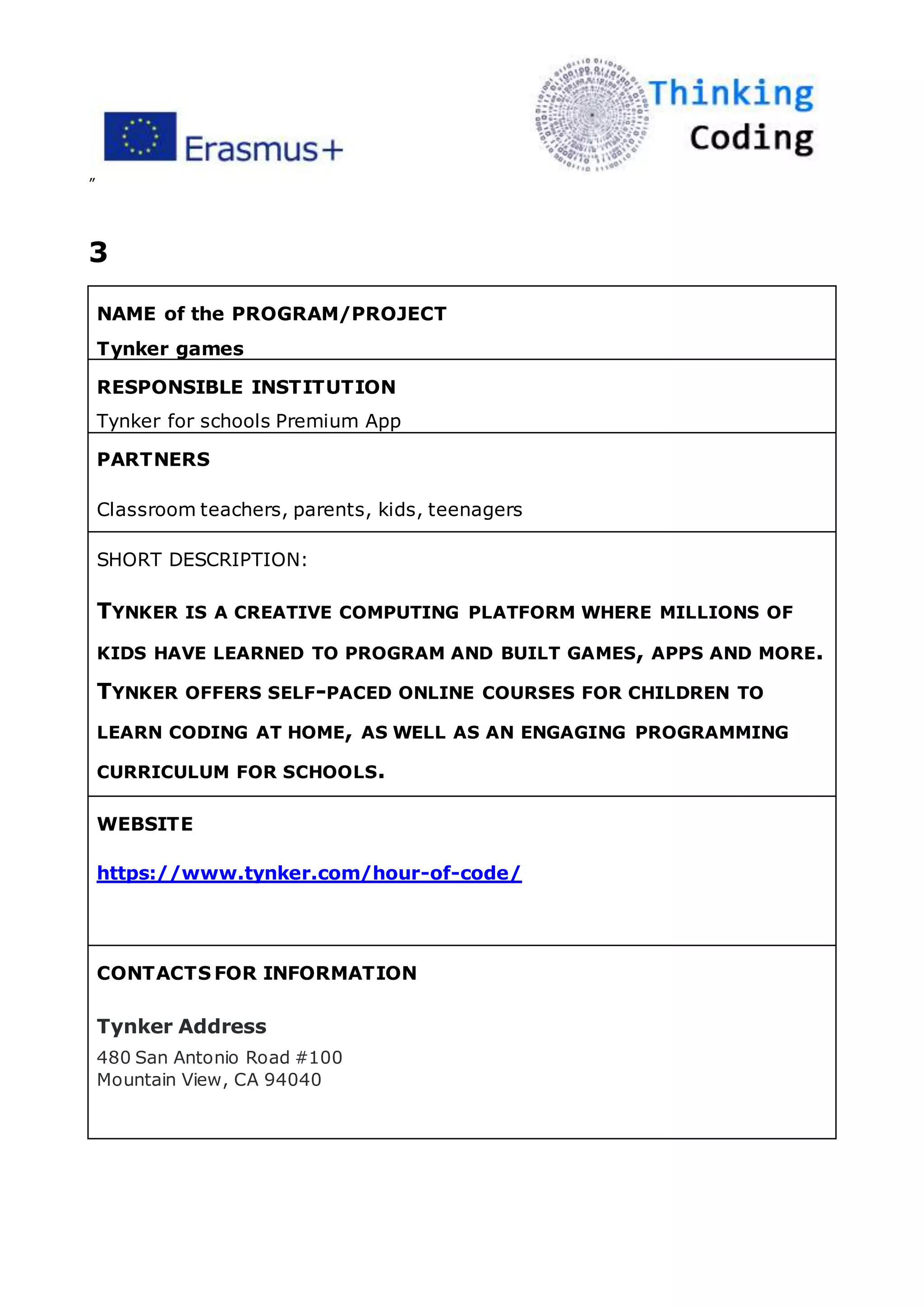 ”
3
NAME of the PROGRAM/PROJECT
Tynker games
RESPONSIBLE INSTITUTION
Tynker for schools Premium App
PARTNERS
Classroom teachers, parents, kids, teenagers
SHORT DESCRIPTION:
TYNKER IS A CREATIVE COMPUTING PLATFORM WHERE MILLIONS OF
KIDS HAVE LEARNED TO PROGRAM AND BUILT GAMES, APPS AND MORE.
TYNKER OFFERS SELF-PACED ONLINE COURSES FOR CHILDREN TO
LEARN CODING AT HOME, AS WELL AS AN ENGAGING PROGRAMMING
CURRICULUM FOR SCHOOLS.
WEBSITE
https://www.tynker.com/hour-of-code/
CONTACTS FOR INFORMATION
Tynker Address
480 San Antonio Road #100
Mountain View, CA 94040
 