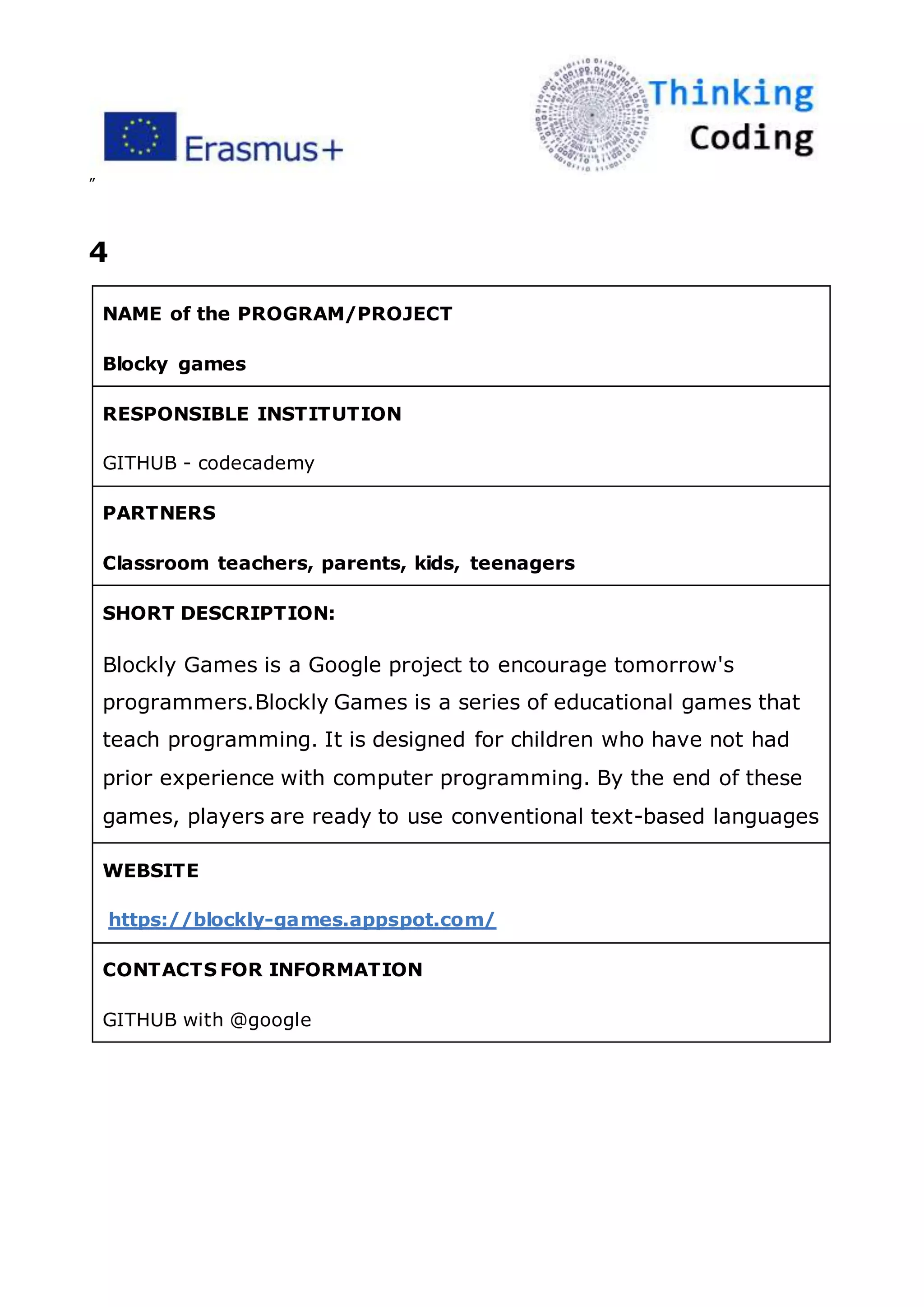 ”
4
NAME of the PROGRAM/PROJECT
Blocky games
RESPONSIBLE INSTITUTION
GITHUB - codecademy
PARTNERS
Classroom teachers, parents, kids, teenagers
SHORT DESCRIPTION:
Blockly Games is a Google project to encourage tomorrow's
programmers.Blockly Games is a series of educational games that
teach programming. It is designed for children who have not had
prior experience with computer programming. By the end of these
games, players are ready to use conventional text-based languages
WEBSITE
https://blockly-games.appspot.com/
CONTACTS FOR INFORMATION
GITHUB with @google
 