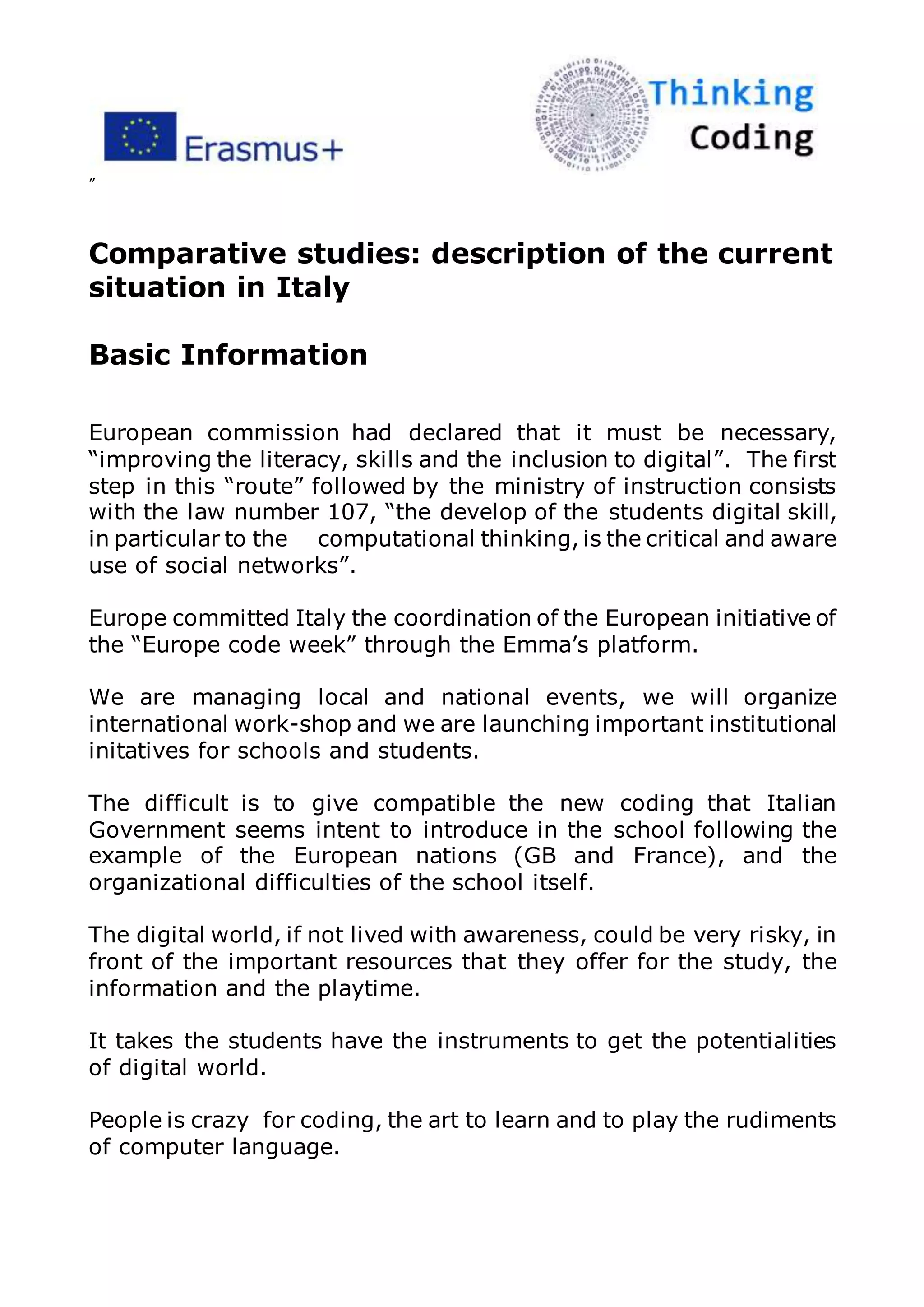 ”
Comparative studies: description of the current
situation in Italy
Basic Information
European commission had declared that it must be necessary,
“improving the literacy, skills and the inclusion to digital”. The first
step in this “route” followed by the ministry of instruction consists
with the law number 107, “the develop of the students digital skill,
in particular to the computational thinking, is the critical and aware
use of social networks”.
Europe committed Italy the coordination of the European initiative of
the “Europe code week” through the Emma’s platform.
We are managing local and national events, we will organize
international work-shop and we are launching important institutional
initatives for schools and students.
The difficult is to give compatible the new coding that Italian
Government seems intent to introduce in the school following the
example of the European nations (GB and France), and the
organizational difficulties of the school itself.
The digital world, if not lived with awareness, could be very risky, in
front of the important resources that they offer for the study, the
information and the playtime.
It takes the students have the instruments to get the potentialities
of digital world.
People is crazy for coding, the art to learn and to play the rudiments
of computer language.
 