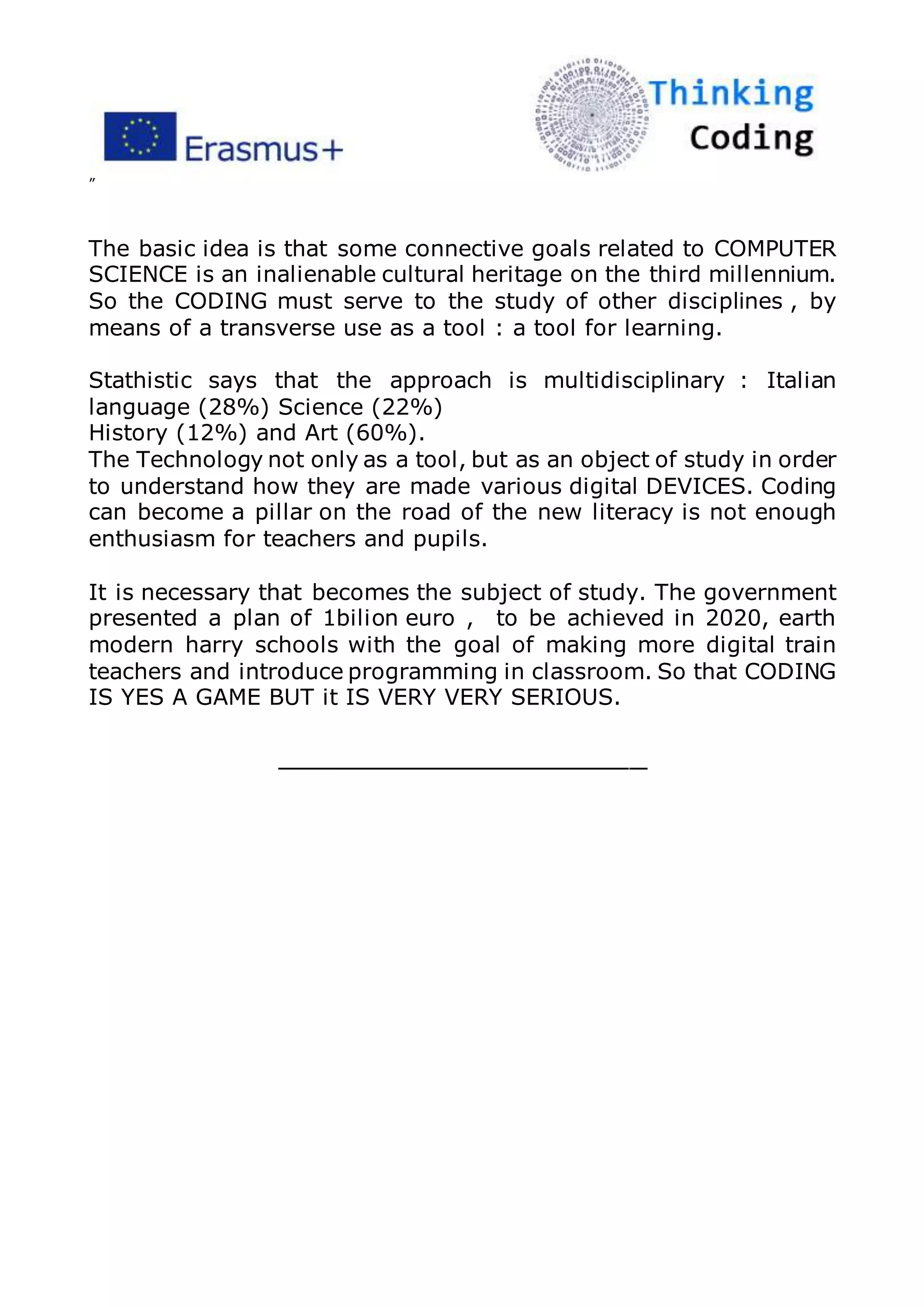 ”
The basic idea is that some connective goals related to COMPUTER
SCIENCE is an inalienable cultural heritage on the third millennium.
So the CODING must serve to the study of other disciplines , by
means of a transverse use as a tool : a tool for learning.
Stathistic says that the approach is multidisciplinary : Italian
language (28%) Science (22%)
History (12%) and Art (60%).
The Technology not only as a tool, but as an object of study in order
to understand how they are made various digital DEVICES. Coding
can become a pillar on the road of the new literacy is not enough
enthusiasm for teachers and pupils.
It is necessary that becomes the subject of study. The government
presented a plan of 1bilion euro , to be achieved in 2020, earth
modern harry schools with the goal of making more digital train
teachers and introduce programming in classroom. So that CODING
IS YES A GAME BUT it IS VERY VERY SERIOUS.
_____________________
 