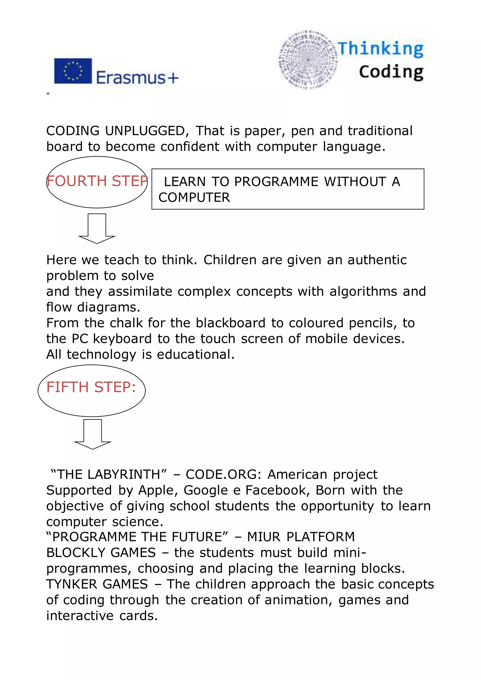 ”
CODING UNPLUGGED, That is paper, pen and traditional
board to become confident with computer language.
FOURTH STEP LEARN TO PROGRAMME WITHOUT A
COMPUTER
Here we teach to think. Children are given an authentic
problem to solve
and they assimilate complex concepts with algorithms and
flow diagrams.
From the chalk for the blackboard to coloured pencils, to
the PC keyboard to the touch screen of mobile devices.
All technology is educational.
FIFTH STEP:
“THE LABYRINTH” – CODE.ORG: American project
Supported by Apple, Google e Facebook, Born with the
objective of giving school students the opportunity to learn
computer science.
“PROGRAMME THE FUTURE” – MIUR PLATFORM
BLOCKLY GAMES – the students must build mini-
programmes, choosing and placing the learning blocks.
TYNKER GAMES – The children approach the basic concepts
of coding through the creation of animation, games and
interactive cards.
 