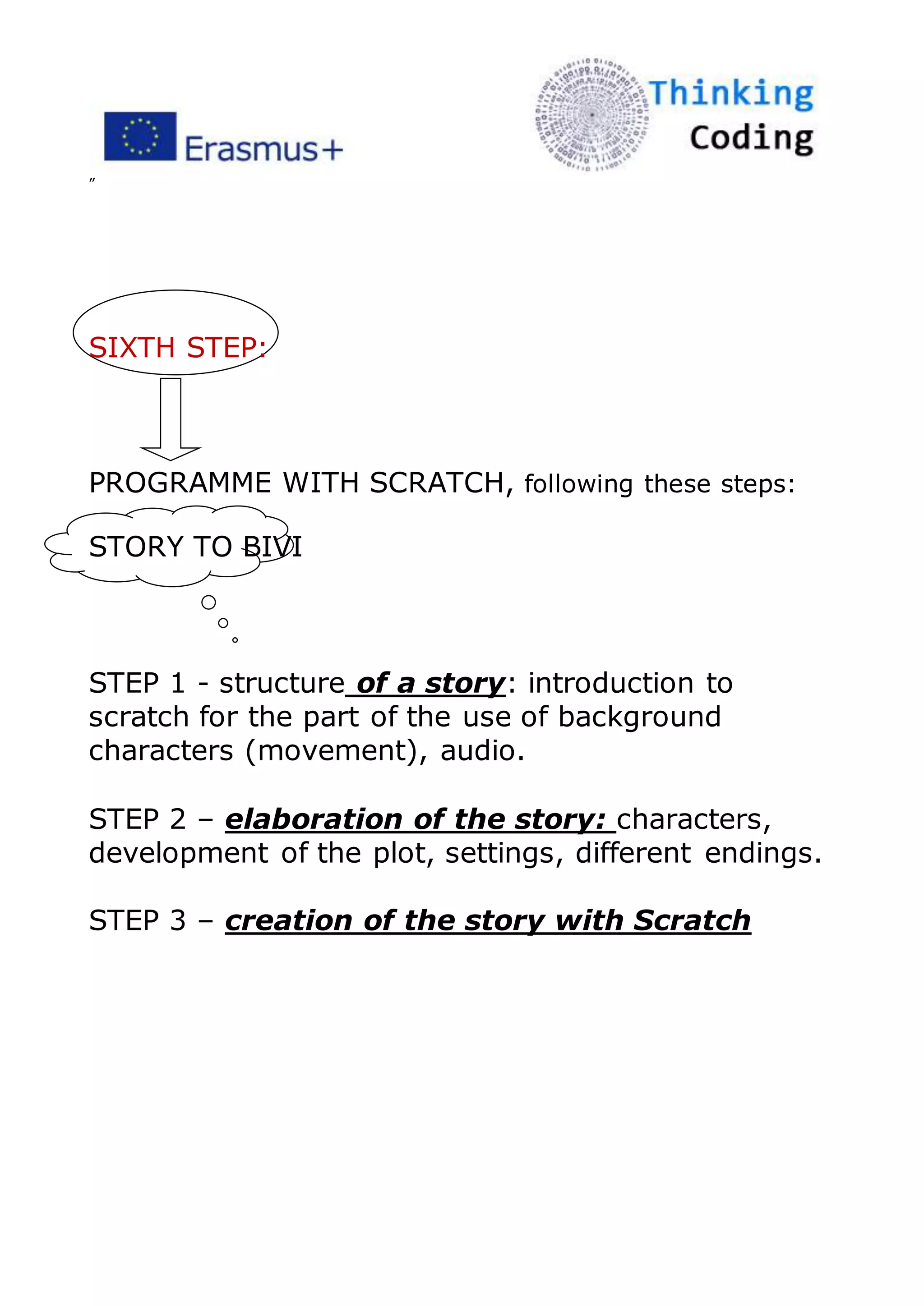 ”
SIXTH STEP:
PROGRAMME WITH SCRATCH, following these steps:
STORY TO BIVI
STEP 1 - structure of a story: introduction to
scratch for the part of the use of background
characters (movement), audio.
STEP 2 – elaboration of the story: characters,
development of the plot, settings, different endings.
STEP 3 – creation of the story with Scratch
 