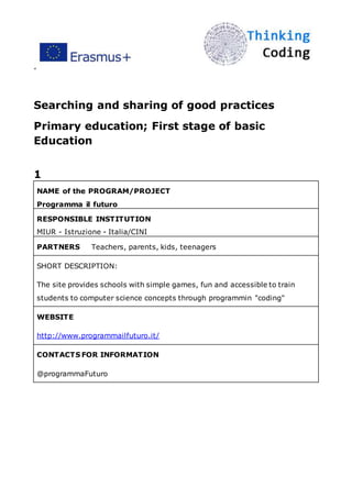 ”
Searching and sharing of good practices
Primary education; First stage of basic
Education
1
NAME of the PROGRAM/PROJECT
Programma il futuro
RESPONSIBLE INSTITUTION
MIUR - Istruzione - Italia/CINI
PARTNERS Teachers, parents, kids, teenagers
SHORT DESCRIPTION:
The site provides schools with simple games, fun and accessible to train
students to computer science concepts through programmin "coding"
WEBSITE
http://www.programmailfuturo.it/
CONTACTS FOR INFORMATION
@programmaFuturo
 