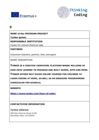 ”
3
NAME of the PROGRAM/PROJECT
Tynker games
RESPONSIBLE INSTITUTION
Tynker for schools Premium App
PARTNERS
Classroom teachers, parents, kids, teenagers
SHORT DESCRIPTION:
TYNKER IS A CREATIVE COMPUTING PLATFORM WHERE MILLIONS OF
KIDS HAVE LEARNED TO PROGRAM AND BUILT GAMES, APPS AND MORE.
TYNKER OFFERS SELF-PACED ONLINE COURSES FOR CHILDREN TO
LEARN CODING AT HOME, AS WELL AS AN ENGAGING PROGRAMMING
CURRICULUM FOR SCHOOLS.
WEBSITE
https://www.tynker.com/hour-of-code/
CONTACTS FOR INFORMATION
Tynker Address
480 San Antonio Road #100
Mountain View, CA 94040
 